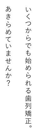 いくつからでも始められる歯列矯正。あきらめていませんか？